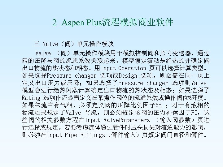  2 Aspen Plus流程模拟商业软件 三 Valve（阀）单元操作模块 Valve （阀）单元操作模块用于模拟控制阀和压力变送器，通过 阀的压降与阀的流通系数关联起来。模型假定流动是绝热的并确定阀 出口物流的热状态和相态。用Input Operation 页可以选择计算类型。 如果选择Pressure changer