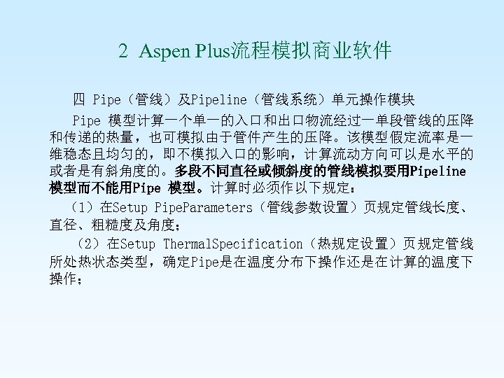  2 Aspen Plus流程模拟商业软件 四 Pipe（管线）及Pipeline（管线系统）单元操作模块 Pipe 模型计算一个单一的入口和出口物流经过一单段管线的压降 和传递的热量，也可模拟由于管件产生的压降。该模型假定流率是一 维稳态且均匀的，即不模拟入口的影响，计算流动方向可以是水平的 或者是有斜角度的。多段不同直径或倾斜度的管线模拟要用Pipeline 模型而不能用Pipe 模型。计算时必须作以下规定： （1）在Setup