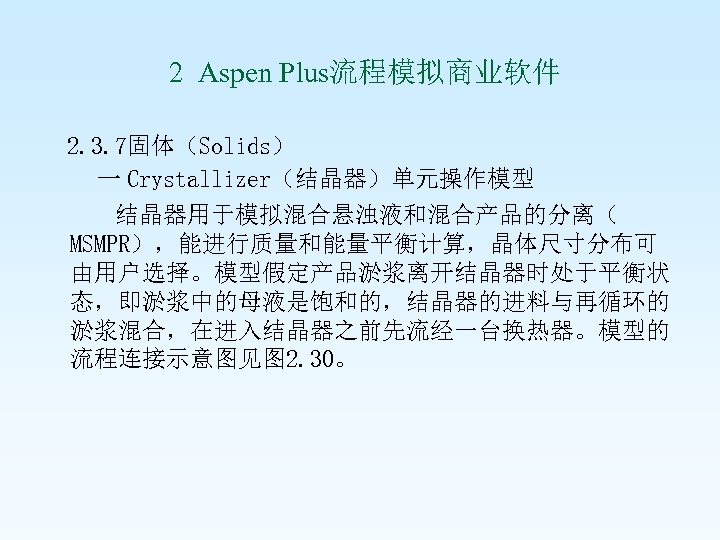  2 Aspen Plus流程模拟商业软件 2. 3. 7固体（Solids） 一 Crystallizer（结晶器）单元操作模型 结晶器用于模拟混合悬浊液和混合产品的分离（ MSMPR），能进行质量和能量平衡计算，晶体尺寸分布可 由用户选择。模型假定产品淤浆离开结晶器时处于平衡状 态，即淤浆中的母液是饱和的，结晶器的进料与再循环的 淤浆混合，在进入结晶器之前先流经一台换热器。模型的