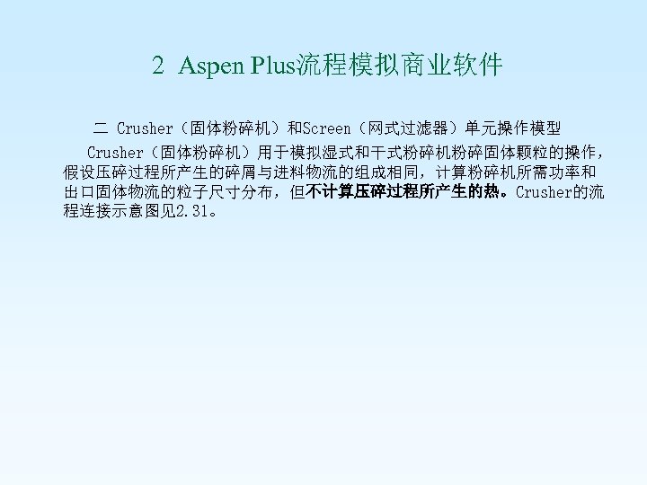 2 Aspen Plus流程模拟商业软件 二 Crusher（固体粉碎机）和Screen（网式过滤器）单元操作模型 Crusher（固体粉碎机）用于模拟湿式和干式粉碎机粉碎固体颗粒的操作， 假设压碎过程所产生的碎屑与进料物流的组成相同，计算粉碎机所需功率和 出口固体物流的粒子尺寸分布，但不计算压碎过程所产生的热。Crusher的流 程连接示意图见2. 31。 