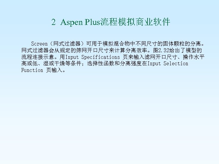  2 Aspen Plus流程模拟商业软件 Screen（网式过滤器）可用于模拟混合物中不同尺寸的固体颗粒的分离。 网式过滤器会从规定的筛网开口尺寸来计算分离效率。图 2. 32给出了模型的 流程连接示意。用Input Specifications 页来输入滤网开口尺寸、操作水平 高或低、湿或干燥等条件；选择性函数和分离强度在Input Selection Function