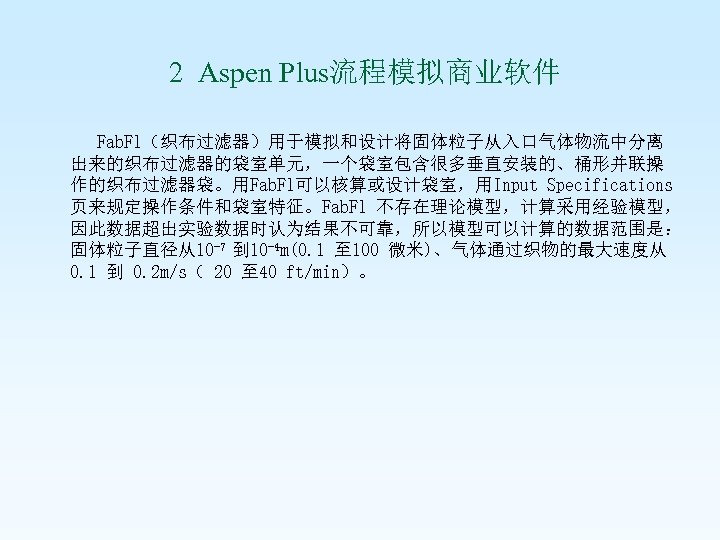  2 Aspen Plus流程模拟商业软件 Fab. Fl（织布过滤器）用于模拟和设计将固体粒子从入口气体物流中分离 出来的织布过滤器的袋室单元，一个袋室包含很多垂直安装的、桶形并联操 作的织布过滤器袋。用Fab. Fl可以核算或设计袋室，用Input Specifications 页来规定操作条件和袋室特征。Fab. Fl 不存在理论模型，计算采用经验模型， 因此数据超出实验数据时认为结果不可靠，所以模型可以计算的数据范围是：