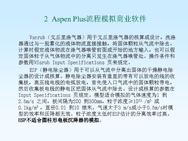 2 Aspen Plus流程模拟商业软件 Vscrub（文丘里涤气器）用于文丘里涤气器的核算或设计，洗涤 器通过与一股雾化的液体物流直接接触，将固体颗粒从气流中除去。 计算时假定液体物流在涤气器喉管前面或开始的地方输入，也可以假 定固体粒子从气体物流中的分离只发生在涤气器喉管处。操作条件和 参数用VSsrub Input Specifications 页来规定。 ESP（静电除尘器）用于可以从气流中分离出固体的干燥静电除 尘器的设计或核算。静电除尘器安装有垂直的带有可以放电的线的收