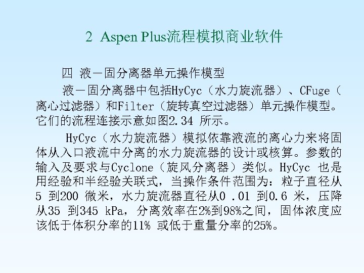  2 Aspen Plus流程模拟商业软件 四 液－固分离器单元操作模型 液－固分离器中包括Hy. Cyc（水力旋流器）、CFuge（ 离心过滤器）和Filter（旋转真空过滤器）单元操作模型。 它们的流程连接示意如图 2. 34 所示。 Hy.