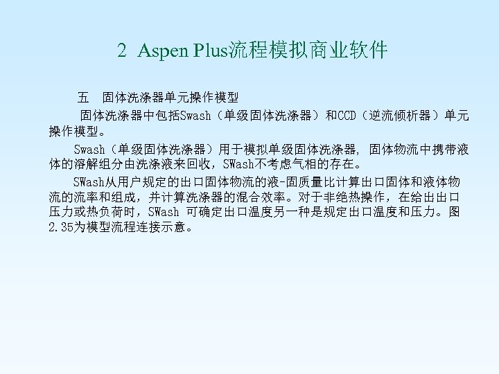  2 Aspen Plus流程模拟商业软件 五 固体洗涤器单元操作模型 固体洗涤器中包括Swash（单级固体洗涤器）和CCD（逆流倾析器）单元 操作模型。 Swash（单级固体洗涤器）用于模拟单级固体洗涤器, 固体物流中携带液 体的溶解组分由洗涤液来回收，SWash不考虑气相的存在。 SWash从用户规定的出口固体物流的液-固质量比计算出口固体和液体物 流的流率和组成，并计算洗涤器的混合效率。对于非绝热操作，在给出出口 压力或热负荷时，SWash