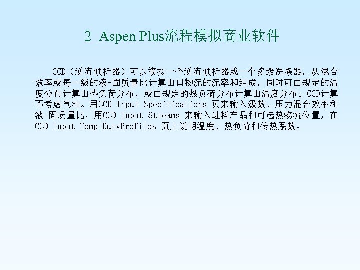  2 Aspen Plus流程模拟商业软件 CCD（逆流倾析器）可以模拟一个逆流倾析器或一个多级洗涤器，从混合 效率或每一级的液-固质量比计算出口物流的流率和组成，同时可由规定的温 度分布计算出热负荷分布，或由规定的热负荷分布计算出温度分布。CCD计算 不考虑气相。用CCD Input Specifications 页来输入级数、压力混合效率和 液-固质量比，用CCD Input Streams