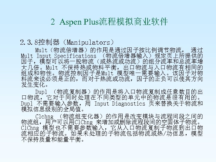  2 Aspen Plus流程模拟商业软件 2. 3. 8控制器（Manipulators） Mult（物流倍增器）的作用是通过因子按比例调节物流， 通过 Mult Input Specifications （物流倍增器输入）规定页上所提供的 因子，模型可以将一股物流（或热流或功流）的组分流率和总流率增