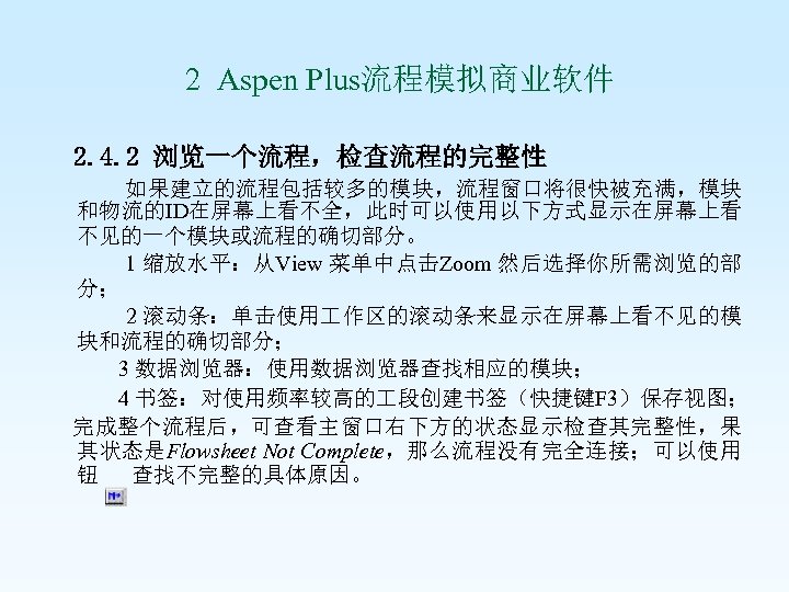  2 Aspen Plus流程模拟商业软件 2. 4. 2 浏览一个流程，检查流程的完整性 如果建立的流程包括较多的模块，流程窗口将很快被充满，模块 和物流的ID在屏幕上看不全，此时可以使用以下方式显示在屏幕上看 不见的一个模块或流程的确切部分。 1 缩放水平：从View 菜单中点击Zoom
