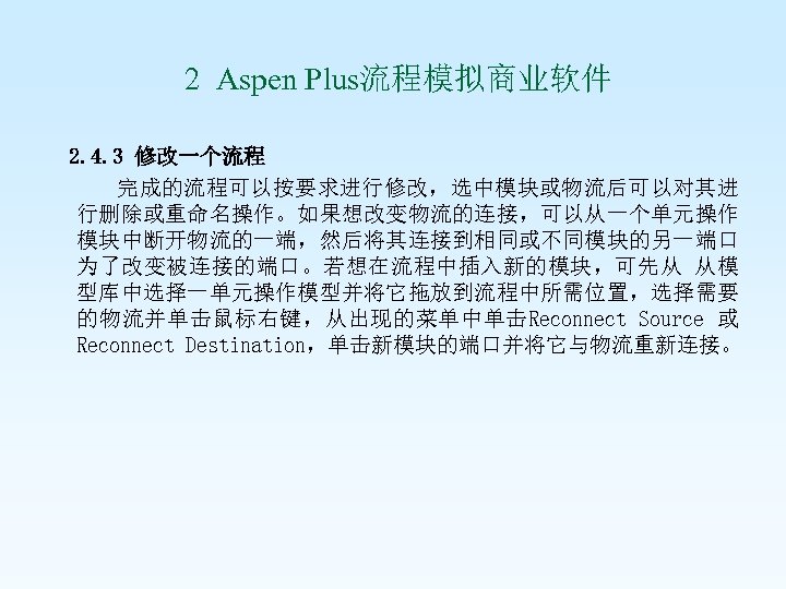  2 Aspen Plus流程模拟商业软件 2. 4. 3 修改一个流程 完成的流程可以按要求进行修改，选中模块或物流后可以对其进 行删除或重命名操作。如果想改变物流的连接，可以从一个单元操作 模块中断开物流的一端，然后将其连接到相同或不同模块的另一端口 为了改变被连接的端口。若想在流程中插入新的模块，可先从 从模 型库中选择一单元操作模型并将它拖放到流程中所需位置，选择需要