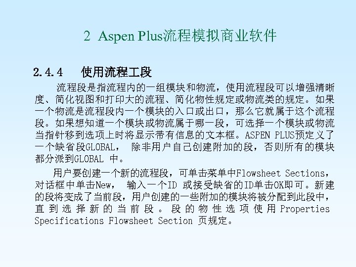  2 Aspen Plus流程模拟商业软件 2. 4. 4 使用流程 段 流程段是指流程内的一组模块和物流，使用流程段可以增强清晰 度、简化视图和打印大的流程、简化物性规定或物流类的规定。如果 一个物流是流程段内一个模块的入口或出口，那么它就属于这个流程 段。如果想知道一个模块或物流属于哪一段，可选择一个模块或物流 当指针移到选项上时将显示带有信息的文本框。ASPEN