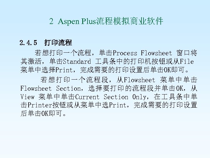  2 Aspen Plus流程模拟商业软件 2. 4. 5 打印流程 若想打印一个流程，单击Process Flowsheet 窗口将 其激活，单击Standard 具条中的打印机按钮或从File 菜单中选择Print，完成需要的打印设置后单击OK即可。