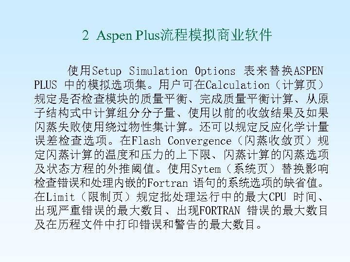  2 Aspen Plus流程模拟商业软件 使用Setup Simulation Options 表来替换ASPEN PLUS 中的模拟选项集。用户可在Calculation（计算页） 规定是否检查模块的质量平衡、完成质量平衡计算、从原 子结构式中计算组分分子量、使用以前的收敛结果及如果 闪蒸失败使用绕过物性集计算。还可以规定反应化学计量 误差检查选项。在Flash
