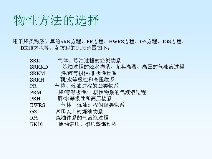 物性方法的选择 用于烃类物系计算的SRK方程、PR方程、BWRS方程、GS方程、IGS方程、 BK 10方程等，各方程的适用范围如下： SRK 气体、炼油过程的烃类物系 SRKKD 炼油过程的烃水物系，尤其高温、高压的气液液过程 SRKM 烃/醇等极性/非极性物系 SRKH 酮/水等极性和高压物系 PR 气体、炼油过程的烃类物系