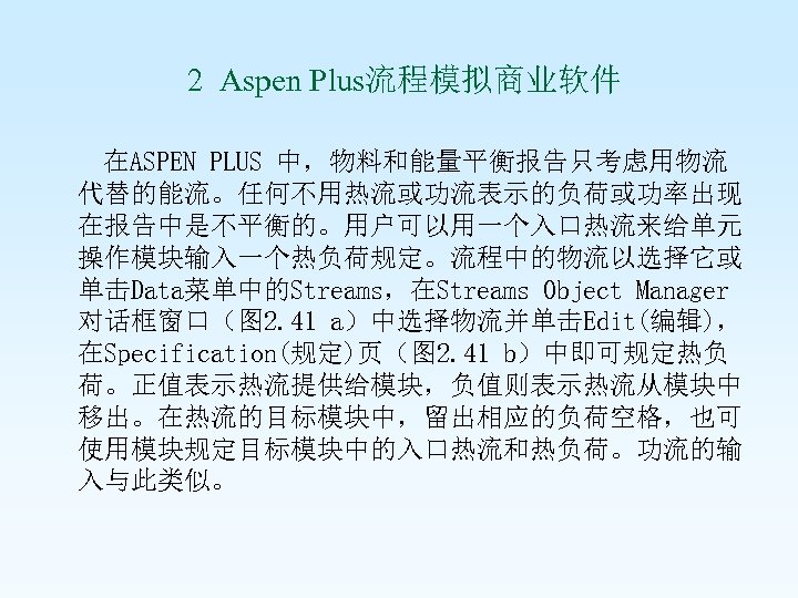  2 Aspen Plus流程模拟商业软件 在ASPEN PLUS 中，物料和能量平衡报告只考虑用物流 代替的能流。任何不用热流或功流表示的负荷或功率出现 在报告中是不平衡的。用户可以用一个入口热流来给单元 操作模块输入一个热负荷规定。流程中的物流以选择它或 单击Data菜单中的Streams，在Streams Object Manager 对话框窗口（图
