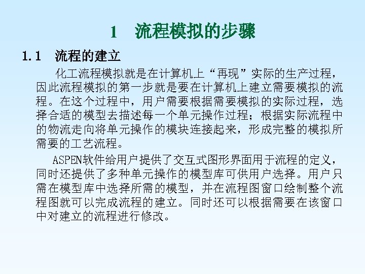 1 流程模拟的步骤 1. 1 流程的建立 化 流程模拟就是在计算机上“再现”实际的生产过程， 因此流程模拟的第一步就是要在计算机上建立需要模拟的流 程。在这个过程中，用户需要根据需要模拟的实际过程，选 择合适的模型去描述每一个单元操作过程；根据实际流程中 的物流走向将单元操作的模块连接起来，形成完整的模拟所 需要的 艺流程。 ASPEN软件给用户提供了交互式图形界面用于流程的定义，