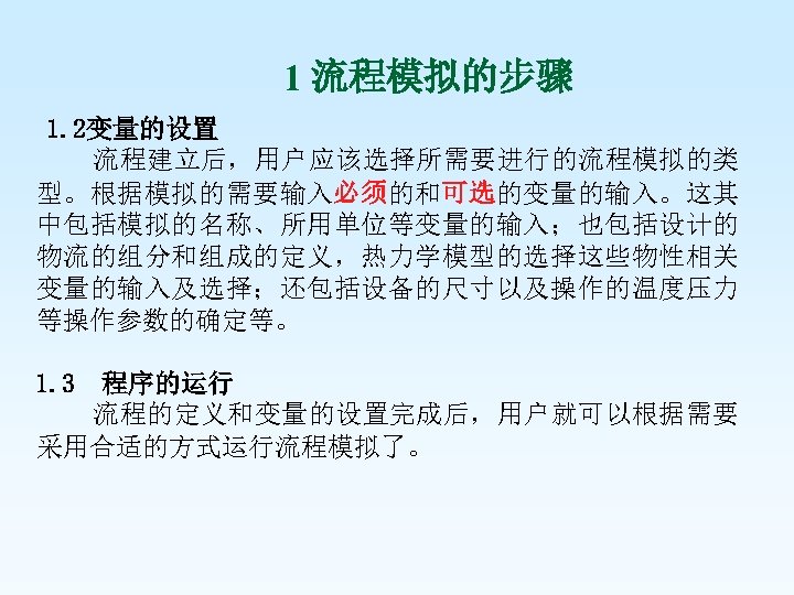 1 流程模拟的步骤 1. 2变量的设置 流程建立后，用户应该选择所需要进行的流程模拟的类 型。根据模拟的需要输入必须的和可选的变量的输入。这其 中包括模拟的名称、所用单位等变量的输入；也包括设计的 物流的组分和组成的定义，热力学模型的选择这些物性相关 变量的输入及选择；还包括设备的尺寸以及操作的温度压力 等操作参数的确定等。 1. 3 程序的运行 流程的定义和变量的设置完成后，用户就可以根据需要
