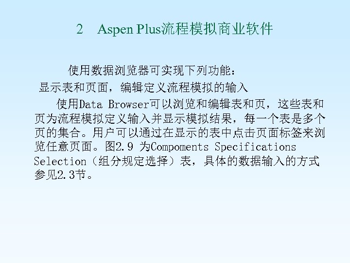 2 Aspen Plus流程模拟商业软件 使用数据浏览器可实现下列功能： 显示表和页面，编辑定义流程模拟的输入 使用Data Browser可以浏览和编辑表和页，这些表和 页为流程模拟定义输入并显示模拟结果，每一个表是多个 页的集合。用户可以通过在显示的表中点击页面标签来浏 览任意页面。图 2. 9 为Compoments Specifications