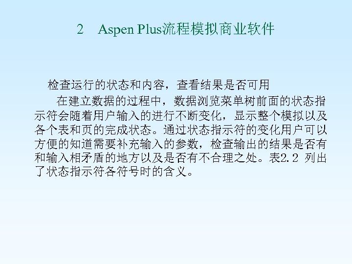 2 Aspen Plus流程模拟商业软件 检查运行的状态和内容，查看结果是否可用 在建立数据的过程中，数据浏览菜单树前面的状态指 示符会随着用户输入的进行不断变化，显示整个模拟以及 各个表和页的完成状态。通过状态指示符的变化用户可以 方便的知道需要补充输入的参数，检查输出的结果是否有 和输入相矛盾的地方以及是否有不合理之处。表 2. 2 列出 了状态指示符各符号时的含义。 