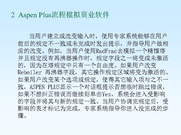 2 Aspen Plus流程模拟商业软件 当用户建立或改变输入时，使用专家系统能够在用户 前后的规定不一致或未完成时发出提示，并指导用户做相 应的改变。例如，当用户使用Rad. Frac去模拟一个精馏塔 并且规定没有再沸器操作时，规定字段之一将变成未激活 的，因为在塔规定中只有一个自由度。如果用户改变 Reboiler 再沸器字段，其它操作规定区域将变为激活的。 如果用户改变某个选项或规定，使得其它输入项与之不一 致，ASPEN PLUS显示一个对话框提示否想临时跳过错误，
