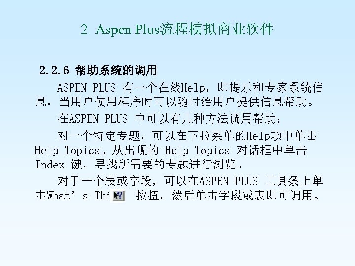 2 Aspen Plus流程模拟商业软件 2. 2. 6 帮助系统的调用 ASPEN PLUS 有一个在线Help，即提示和专家系统信 息，当用户使用程序时可以随时给用户提供信息帮助。 在ASPEN PLUS 中可以有几种方法调用帮助：