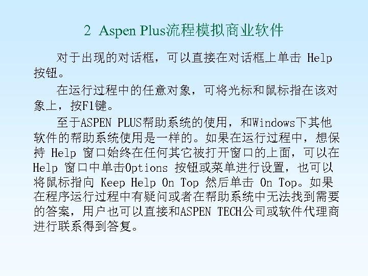2 Aspen Plus流程模拟商业软件 对于出现的对话框，可以直接在对话框上单击 Help 按钮。 在运行过程中的任意对象，可将光标和鼠标指在该对 象上，按F 1键。 至于ASPEN PLUS帮助系统的使用，和Windows下其他 软件的帮助系统使用是一样的。如果在运行过程中，想保 持 Help