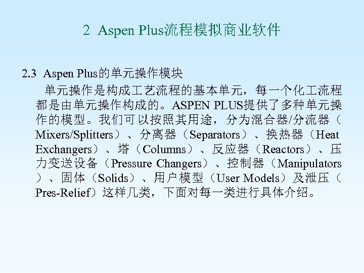 2 Aspen Plus流程模拟商业软件 2. 3 Aspen Plus的单元操作模块 单元操作是构成 艺流程的基本单元，每一个化 流程 都是由单元操作构成的。ASPEN PLUS提供了多种单元操 作的模型。我们可以按照其用途，分为混合器/分流器（ Mixers/Splitters）、分离器（Separators）、换热器（Heat