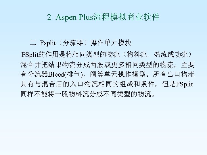 2 Aspen Plus流程模拟商业软件 二 Fsplit（分流器）操作单元模块 FSplit的作用是将相同类型的物流（物料流、热流或功流） 混合并把结果物流分成两股或更多相同类型的物流，主要 有分流器Bleed(排气)、阀等单元操作模型。所有出口物流 具有与混合后的入口物流相同的组成和条件，但是FSplit 同样不能将一股物料流分成不同类型的物流。 
