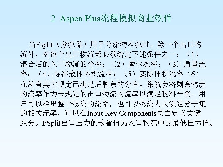 2 Aspen Plus流程模拟商业软件 当Fsplit（分流器）用于分流物料流时，除一个出口物 流外，对每个出口物流都必须给定下述条件之一：（1） 混合后的入口物流的分率；（2）摩尔流率；（3）质量流 率；（4）标准液体体积流率；（5）实际体积流率（6） 在所有其它规定已满足后剩余的分率。系统会将剩余物流 的流率作为未规定的出口物流的流率以满足物料平衡。用 户可以给出整个物流的流率，也可以物流内关键组分子集 的相关流率，可以在Input Key Components页面定义关键 组分。FSplit出口压力的缺省值为入口物流中的最低压力值。