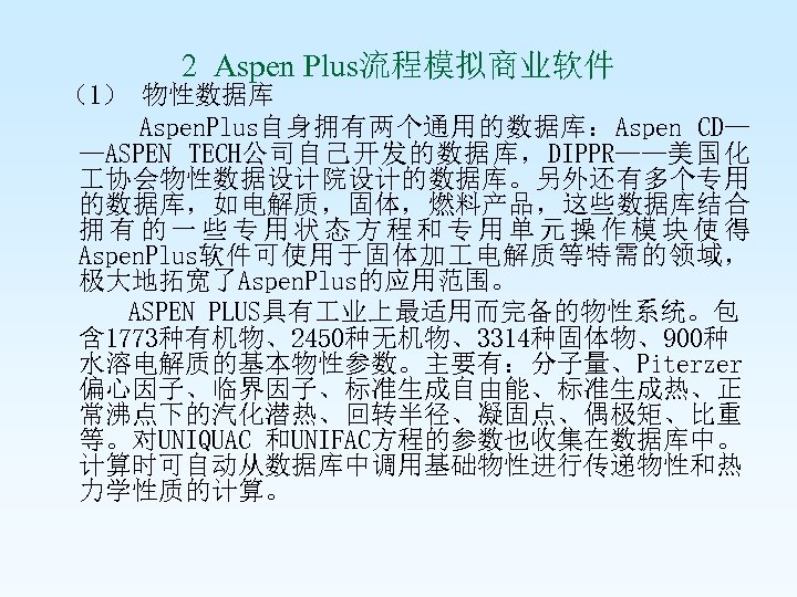 2 Aspen Plus流程模拟商业软件 （1） 物性数据库 Aspen. Plus自身拥有两个通用的数据库：Aspen CD— —ASPEN TECH公司自己开发的数据库，DIPPR——美国化 协会物性数据设计院设计的数据库。另外还有多个专用 的数据库，如电解质，固体，燃料产品，这些数据库结合 拥有的一些专用状态方程和专用单元操作模块使得 Aspen.