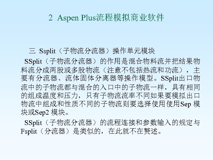 2 Aspen Plus流程模拟商业软件 三 Ssplit（子物流分流器）操作单元模块 SSplit（子物流分流器）的作用是混合物料流并把结果物 料流分成两股或多股物流（注意不包括热流和功流），主 要有分流器、流体固体分离器等操作模型。SSplit出口物 流中的子物流都与混合的入口中的子物流一样，具有相同 的组成温度和压力，只有子物流流率不同如果要模拟出口 物流中组成和性质不同的子物流则要选择使用使用Sep 模 块或Sep 2
