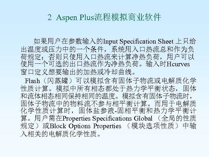 2 Aspen Plus流程模拟商业软件 如果用户在参数输入的Input Specification Sheet 上只给 出温度或压力中的一个条件，系统用入口热流总和作为负 荷规定；否则只使用入口热流来计算净热负荷，用户可以 使用一个可选的出口热流作为净热负荷。输入时Hcurves 窗口定义想要输出的加热或冷却曲线。 Flash（闪蒸罐）可以模拟含有固体子物流或电解质化学 性质计算。模拟中所有相态都处于热力学平衡状态，固体 和流体相态相同保持相同的温度。模拟含有固体子物流时，