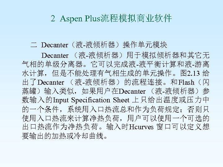 2 Aspen Plus流程模拟商业软件 二 Decanter（液-液倾析器）操作单元模块 Decanter （液-液倾析器）用于模拟倾析器和其它无 气相的单级分离器。它可以完成液-液平衡计算和液-游离 水计算，但是不能处理有气相生成的单元操作。图 2. 13 给 出了Decanter （液-液倾析器）的流程连接。和Flash（闪