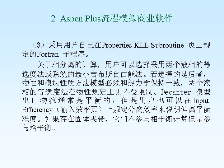2 Aspen Plus流程模拟商业软件 （3）采用用户自己在Properties KLL Subroutine 页上规 定的Fortran 子程序。 关于相分离的计算，用户可以选择采用两个液相的等 逸度法或系统的最小吉布斯自由能法。若选择的是后者， 物性和模块性质方法模型必须和热力学保持一致，两个液 相的等逸度法在物性规定上则不受限制。Decanter 模型