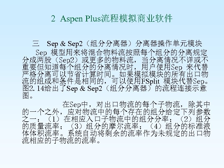 2 Aspen Plus流程模拟商业软件 三 Sep & Sep 2（组分分离器）分离器操作单元模块 Sep 模型用来将混合物料流按照每个组分的分离规定 分成两股（Sep 2）或更多的物料流，当分离情况不详或不 重要但知道每个组分的分离情况时，用户使用Sep 来代替