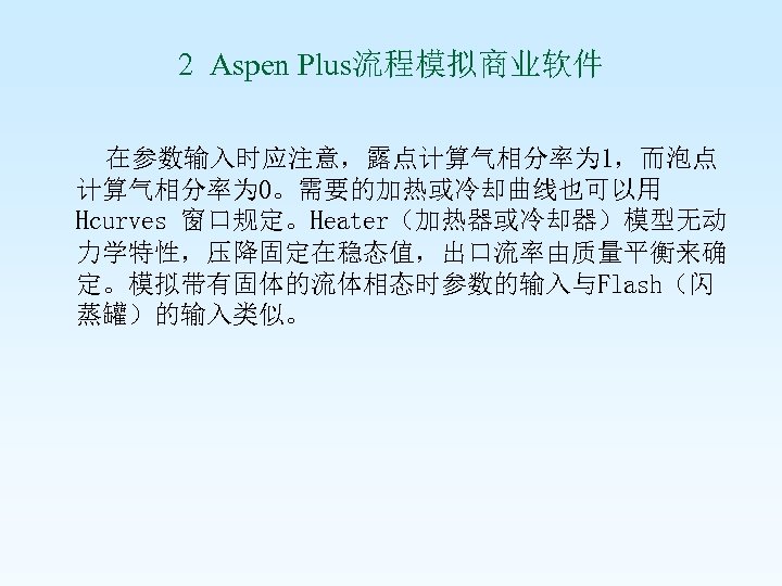 2 Aspen Plus流程模拟商业软件 在参数输入时应注意，露点计算气相分率为 1，而泡点 计算气相分率为 0。需要的加热或冷却曲线也可以用 Hcurves 窗口规定。Heater（加热器或冷却器）模型无动 力学特性，压降固定在稳态值，出口流率由质量平衡来确 定。模拟带有固体的流体相态时参数的输入与Flash（闪 蒸罐）的输入类似。 
