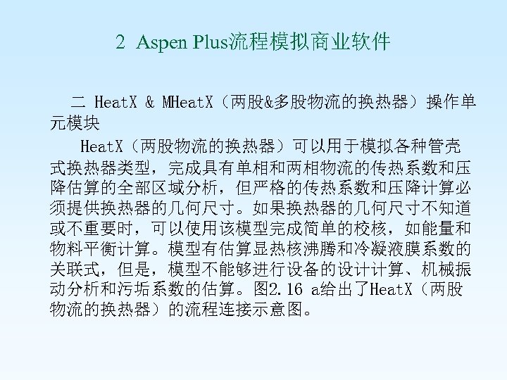 2 Aspen Plus流程模拟商业软件 二 Heat. X & MHeat. X（两股&多股物流的换热器）操作单 元模块 Heat. X（两股物流的换热器）可以用于模拟各种管壳 式换热器类型，完成具有单相和两相物流的传热系数和压 降估算的全部区域分析，但严格的传热系数和压降计算必