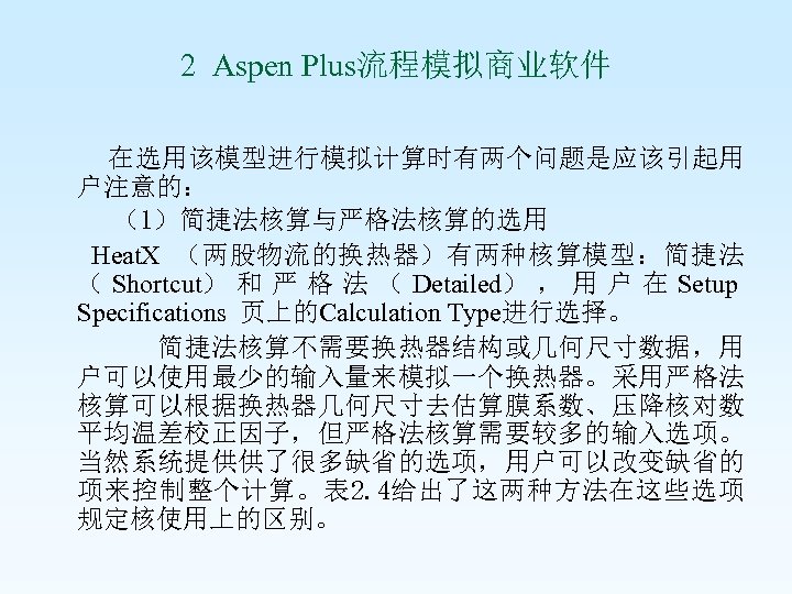 2 Aspen Plus流程模拟商业软件 在选用该模型进行模拟计算时有两个问题是应该引起用 户注意的： （1）简捷法核算与严格法核算的选用 Heat. X （两股物流的换热器）有两种核算模型：简捷法 （ Shortcut） 和 严 格
