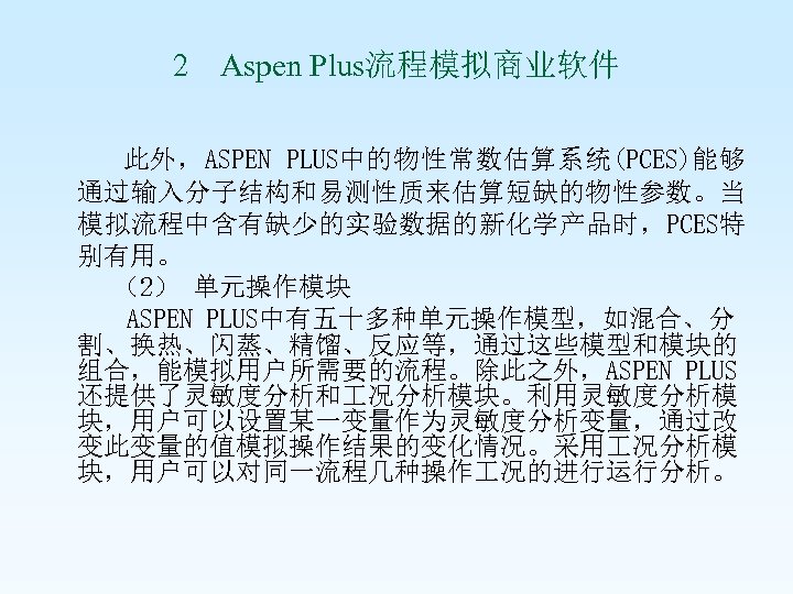 2 Aspen Plus流程模拟商业软件 此外，ASPEN PLUS中的物性常数估算系统(PCES)能够 通过输入分子结构和易测性质来估算短缺的物性参数。当 模拟流程中含有缺少的实验数据的新化学产品时，PCES特 别有用。 （2） 单元操作模块 ASPEN PLUS中有五十多种单元操作模型，如混合、分 割、换热、闪蒸、精馏、反应等，通过这些模型和模块的 组合，能模拟用户所需要的流程。除此之外，ASPEN