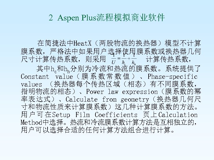 2 Aspen Plus流程模拟商业软件 在简捷法中Heat. X（两股物流的换热器）模型不计算 膜系数，严格法中如果用户选择使用膜系数或换热器几何 尺寸计算传热系数，则采用 计算传热系数， 其中hc和hh分别为冷流和热流的膜系数。系统提供了 Constant value（ 膜 系 数