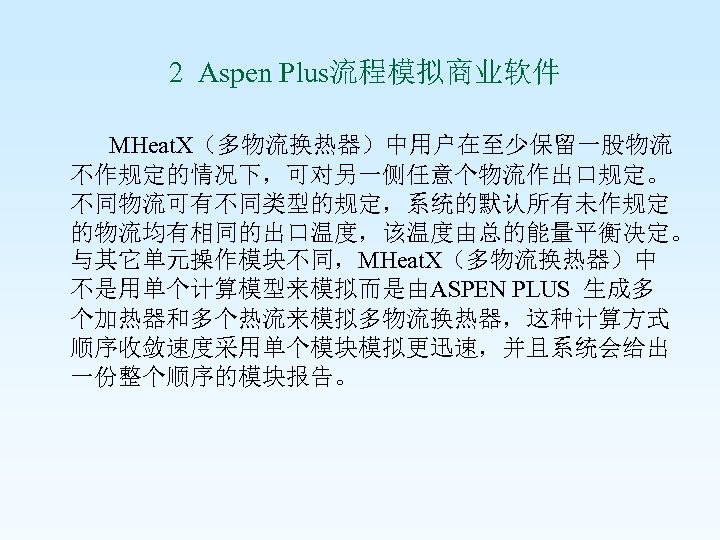  2 Aspen Plus流程模拟商业软件 MHeat. X（多物流换热器）中用户在至少保留一股物流 不作规定的情况下，可对另一侧任意个物流作出口规定。 不同物流可有不同类型的规定，系统的默认所有未作规定 的物流均有相同的出口温度，该温度由总的能量平衡决定。 与其它单元操作模块不同，MHeat. X（多物流换热器）中 不是用单个计算模型来模拟而是由ASPEN PLUS 生成多