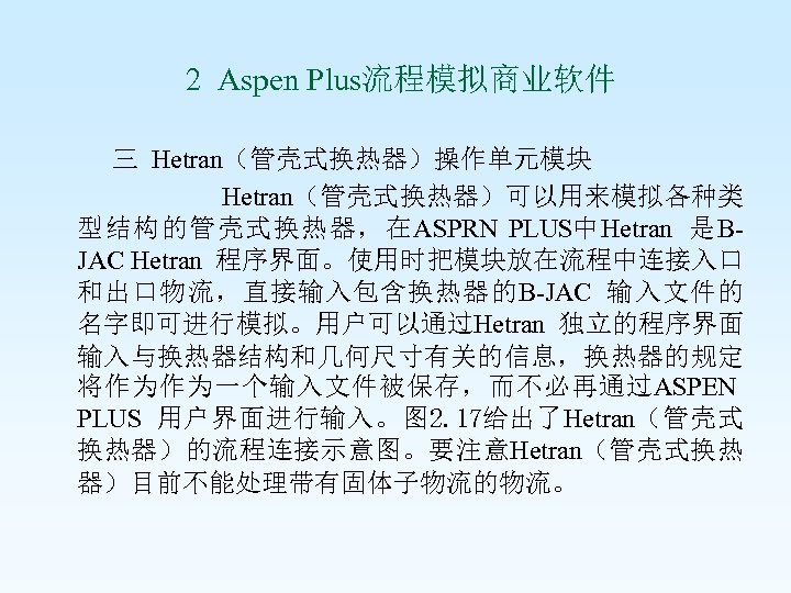  2 Aspen Plus流程模拟商业软件 Hetran（管壳式换热器）操作单元模块 Hetran（管壳式换热器）可以用来模拟各种类 型结构的管壳式换热器，在ASPRN PLUS中Hetran 是BJAC Hetran 程序界面。使用时把模块放在流程中连接入口 和出口物流，直接输入包含换热器的B-JAC 输入文件的 名字即可进行模拟。用户可以通过Hetran