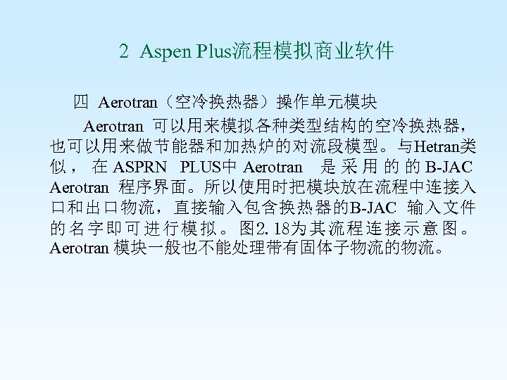  2 Aspen Plus流程模拟商业软件 四 Aerotran（空冷换热器）操作单元模块 Aerotran 可以用来模拟各种类型结构的空冷换热器， 也可以用来做节能器和加热炉的对流段模型。与Hetran类 似 ， 在 ASPRN PLUS中