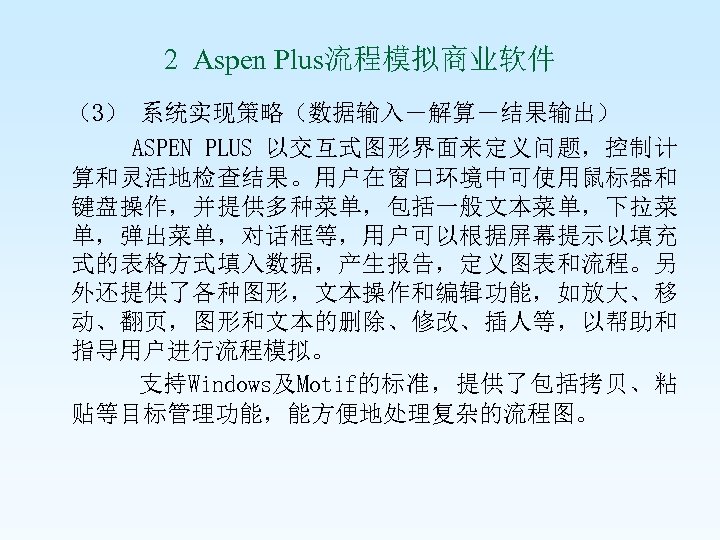 2 Aspen Plus流程模拟商业软件 （3） 系统实现策略（数据输入－解算－结果输出） ASPEN PLUS 以交互式图形界面来定义问题，控制计 算和灵活地检查结果。用户在窗口环境中可使用鼠标器和 键盘操作，并提供多种菜单，包括一般文本菜单，下拉菜 单，弹出菜单，对话框等，用户可以根据屏幕提示以填充 式的表格方式填入数据，产生报告，定义图表和流程。另 外还提供了各种图形，文本操作和编辑功能，如放大、移 动、翻页，图形和文本的删除、修改、插人等，以帮助和