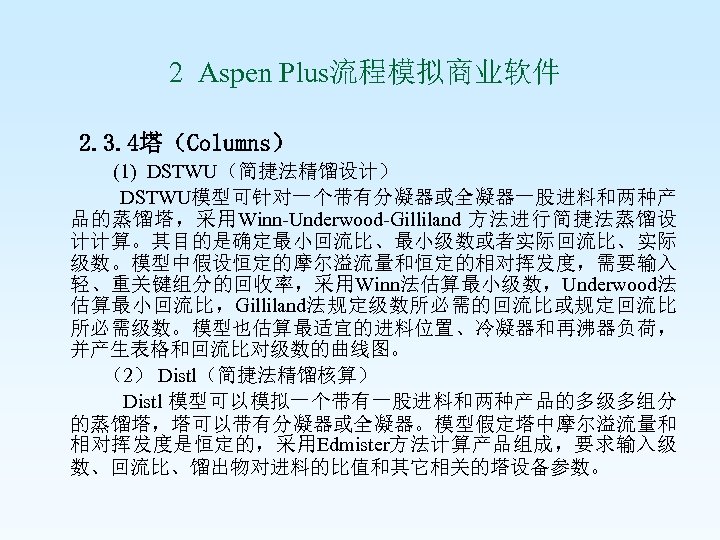  2 Aspen Plus流程模拟商业软件 2. 3. 4塔（Columns） (1) DSTWU（简捷法精馏设计） DSTWU模型可针对一个带有分凝器或全凝器一股进料和两种产 品的蒸馏塔，采用Winn-Underwood-Gilliland 方法进行简捷法蒸馏设 计计算。其目的是确定最小回流比、最小级数或者实际回流比、实际 级数。模型中假设恒定的摩尔溢流量和恒定的相对挥发度，需要输入