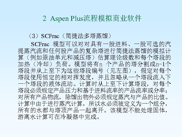  2 Aspen Plus流程模拟商业软件 （3）SCFrac（简捷法多塔蒸馏） SCFrac 模型可以对对具有一股进料、一股可选的汽 提蒸汽流和任何股产品的复杂塔进行简捷法蒸馏的模拟计 算（例如原油单元和减压塔）估算理论级数和每个塔段的 加热（冷却）负荷。模型将有n 个产品的塔分割成n-1个 塔段并从上至下为这些塔段编号（见左图），假定对每个 塔段使用恒定的相对挥发度，并且忽略从一个塔段流入下 一个塔段的液体流动。计算时从上至下计算塔段，对每个
