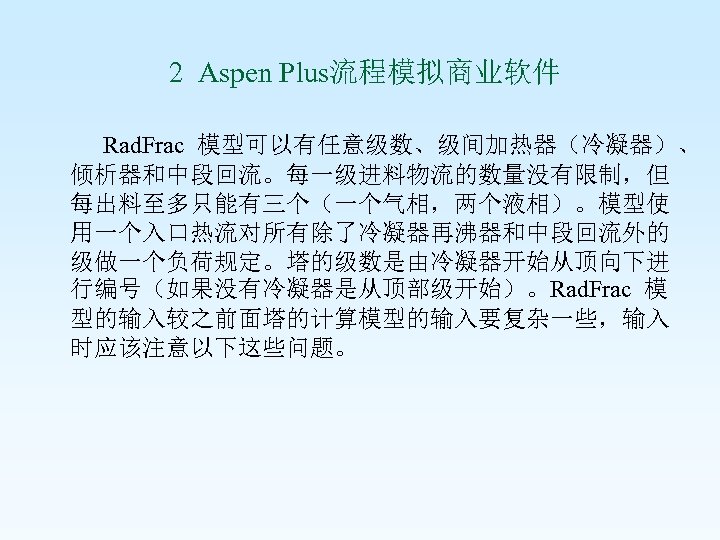  2 Aspen Plus流程模拟商业软件 Rad. Frac 模型可以有任意级数、级间加热器（冷凝器）、 倾析器和中段回流。每一级进料物流的数量没有限制，但 每出料至多只能有三个（一个气相，两个液相）。模型使 用一个入口热流对所有除了冷凝器再沸器和中段回流外的 级做一个负荷规定。塔的级数是由冷凝器开始从顶向下进 行编号（如果没有冷凝器是从顶部级开始）。Rad. Frac 模