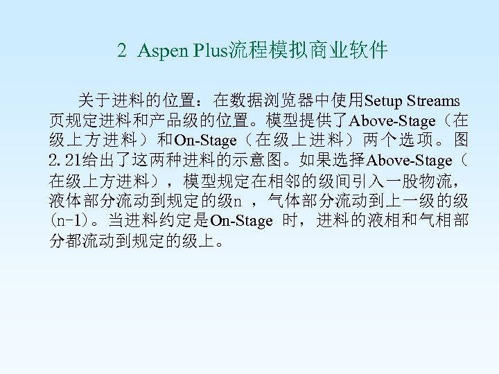  2 Aspen Plus流程模拟商业软件 关于进料的位置：在数据浏览器中使用Setup Streams 页规定进料和产品级的位置。模型提供了Above-Stage（在 级上方进料）和On-Stage（在级上进料）两个选项。图 2. 21给出了这两种进料的示意图。如果选择Above-Stage（ 在级上方进料），模型规定在相邻的级间引入一股物流， 液体部分流动到规定的级n ，气体部分流动到上一级的级 (n-1)。当进料约定是On-Stage