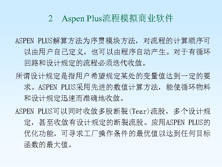 2 Aspen Plus流程模拟商业软件 ASPEN PLUS解算方法为序贯模块方法，对流程的计算顺序可 以由用户自己定义，也可以由程序自动产生。对于有循环 回路和设计规定的流程必须迭代收敛。 所谓设计规定是指用户希望规定某处的变量值达到一定的要 求。ASPEN PLUS采用先进的数值计算方法，能使循环物料 和设计规定迅速而准确地收敛。 ASPEN PLUS可以同时收敛多股断裂(Tear)流股，多个设计规 定，甚至收敛有设计规定的断裂流股。应用ASPEN