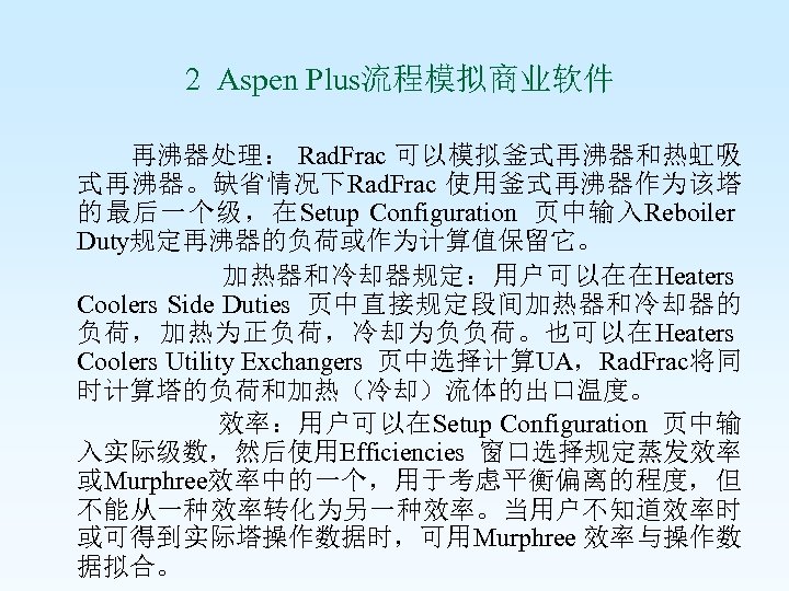  2 Aspen Plus流程模拟商业软件 再沸器处理： Rad. Frac 可以模拟釜式再沸器和热虹吸 式再沸器。缺省情况下Rad. Frac 使用釜式再沸器作为该塔 的最后一个级，在Setup Configuration 页中输入Reboiler