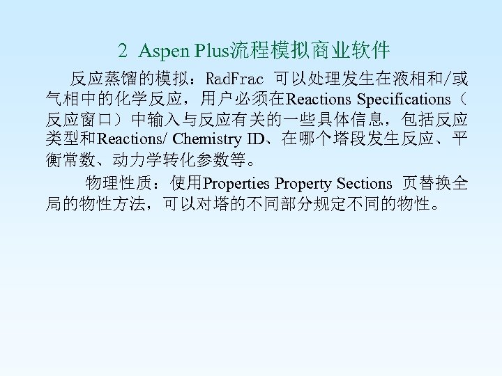  2 Aspen Plus流程模拟商业软件 反应蒸馏的模拟：Rad. Frac 可以处理发生在液相和/或 气相中的化学反应，用户必须在Reactions Specifications（ 反应窗口）中输入与反应有关的一些具体信息，包括反应 类型和Reactions/ Chemistry ID、在哪个塔段发生反应、平 衡常数、动力学转化参数等。